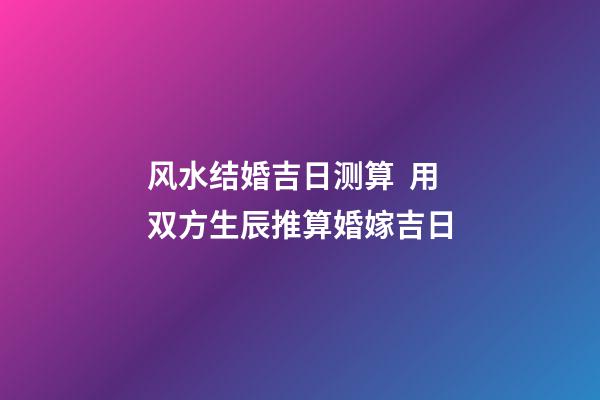 风水结婚吉日测算  用双方生辰推算婚嫁吉日